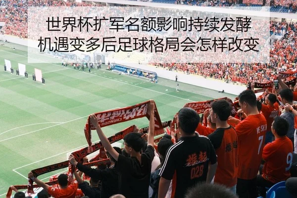 世界杯扩军名额影响持续发酵 机遇变多后足球格局会怎样改变